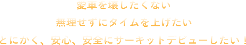 愛車を壊したくない 無理せずにタイムを上げたい とにかく、安心、安全にサーキットデビューしたい！