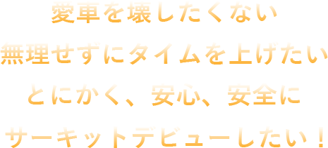 愛車を壊したくない 無理せずにタイムを上げたい とにかく、安心、安全にサーキットデビューしたい！