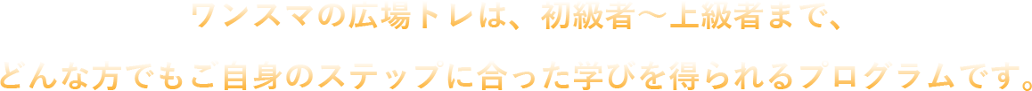 ワンスマの広場トレは、初級者～上級者まで、どんな方でもご自身のステップに合った学びを得られるプログラムです。