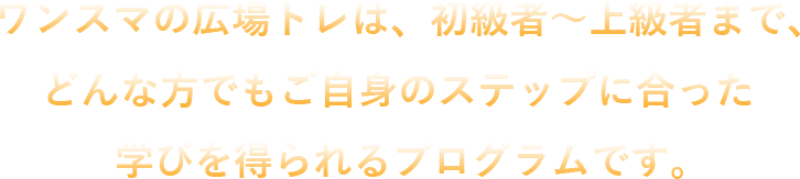 ワンスマの広場トレは、初級者～上級者まで、どんな方でもご自身のステップに合った学びを得られるプログラムです。