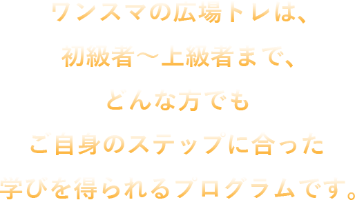 ワンスマの広場トレは、初級者～上級者まで、どんな方でもご自身のステップに合った学びを得られるプログラムです。